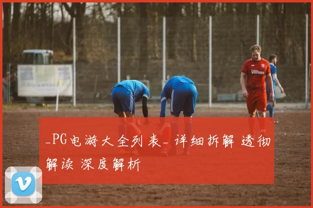 _PG电游大全列表_ 详细拆解 透彻解读 深度解析