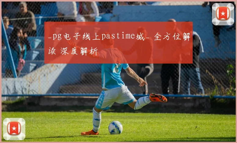 _pg电子线上pastime城_ 全方位解读 深度解析