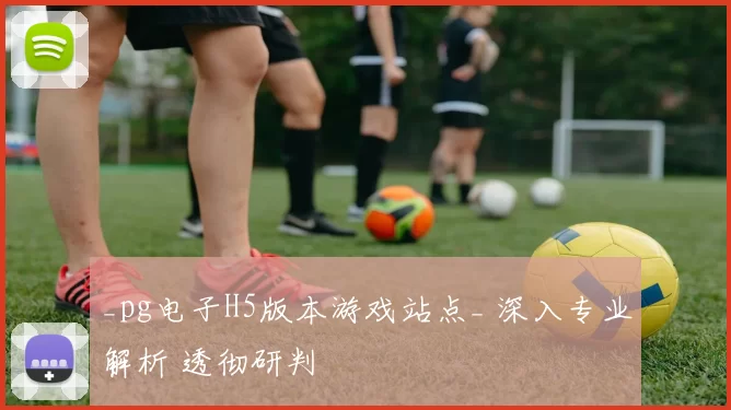 _pg电子H5版本游戏站点_ 深入专业解析 透彻研判