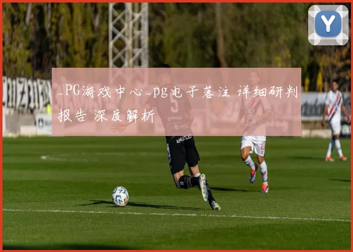 _PG游戏中心_pg电子落注 详细研判报告 深度解析