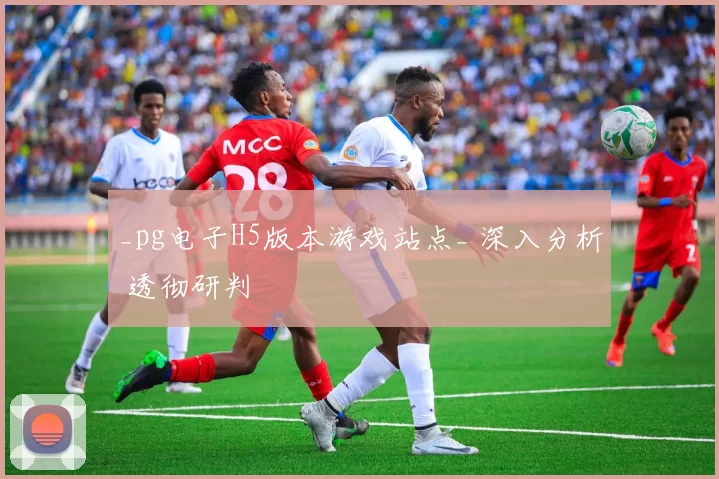 _pg电子H5版本游戏站点_ 深入分析 透彻研判