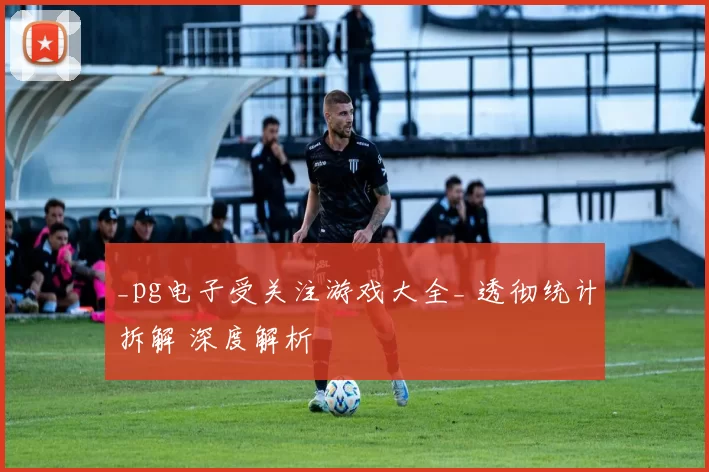 _pg电子受关注游戏大全_ 透彻统计拆解 深度解析