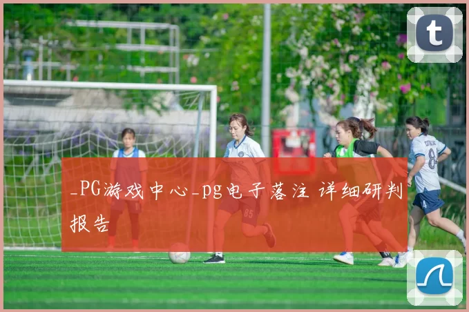 _PG游戏中心_pg电子落注 详细研判报告